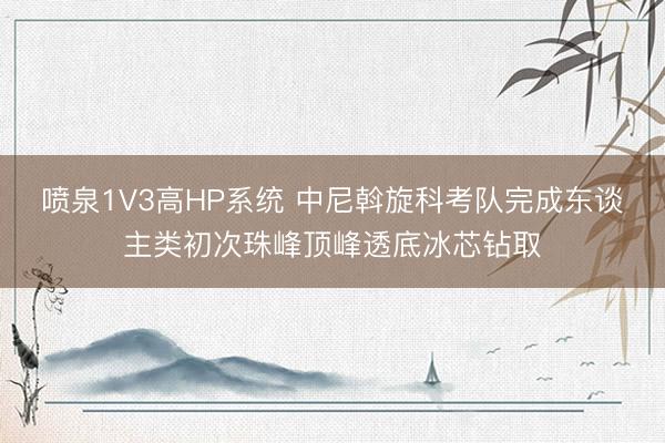 喷泉1V3高HP系统 中尼斡旋科考队完成东谈主类初次珠峰顶峰透底冰芯钻取