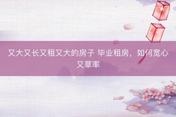又大又长又租又大的房子 毕业租房，如何宽心又草率