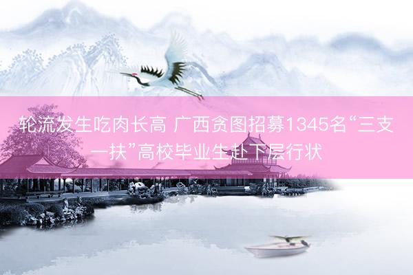 轮流发生吃肉长高 广西贪图招募1345名“三支一扶”高校毕业生赴下层行状