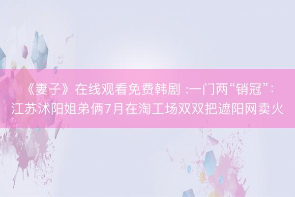 《妻子》在线观看免费韩剧 :一门两“销冠”：江苏沭阳姐弟俩7月在淘工场双双把遮阳网卖火