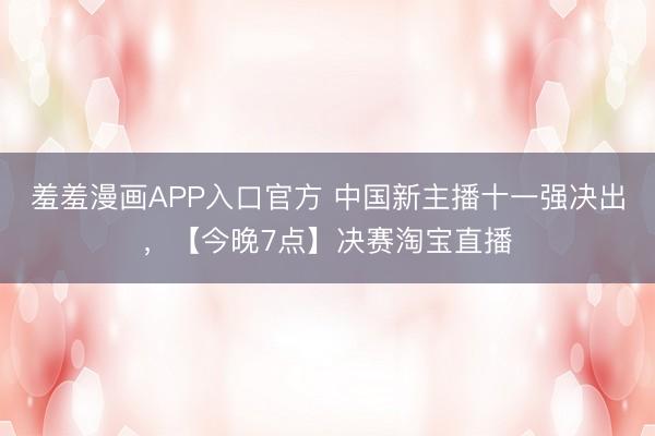 羞羞漫画APP入口官方 中国新主播十一强决出，【今晚7点】决赛淘宝直播