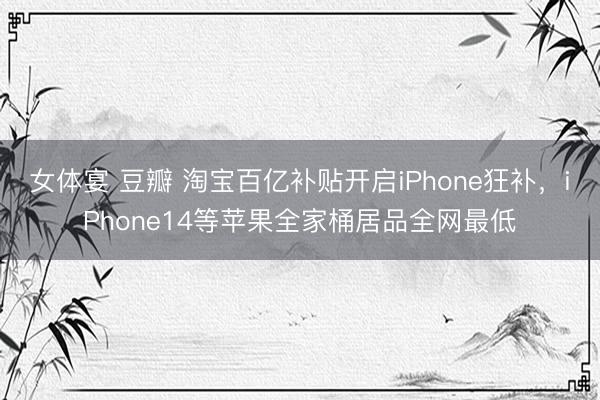 女体宴 豆瓣 淘宝百亿补贴开启iPhone狂补，iPhone14等苹果全家桶居品全网最低