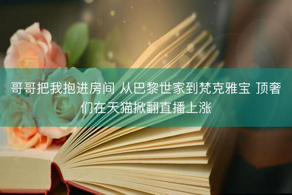 哥哥把我抱进房间 从巴黎世家到梵克雅宝 顶奢们在天猫掀翻直播上涨