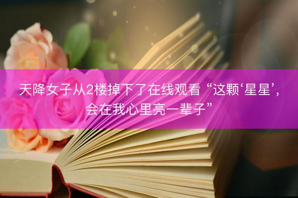 天降女子从2楼掉下了在线观看 “这颗‘星星’，会在我心里亮一辈子”