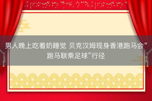 男人晚上吃着奶睡觉 贝克汉姆现身香港跑马会“跑马联乘足球”行径