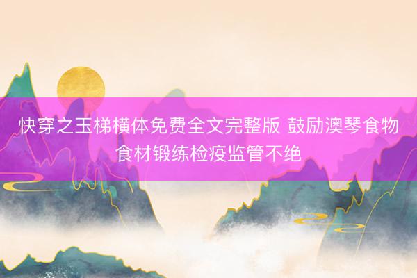 快穿之玉梯横体免费全文完整版 鼓励澳琴食物食材锻练检疫监管不绝