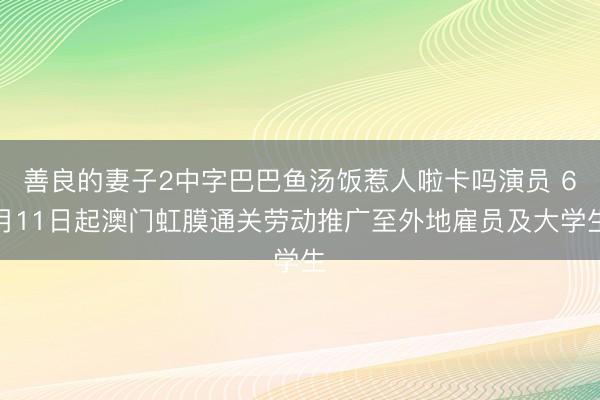 善良的妻子2中字巴巴鱼汤饭惹人啦卡吗演员 6月11日起澳门虹膜通关劳动推广至外地雇员及大学生