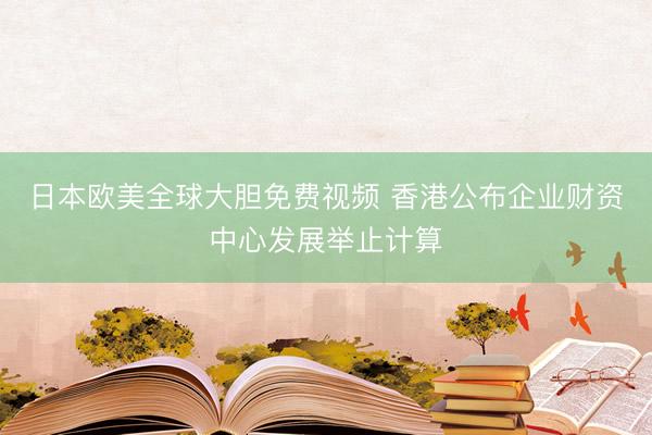 日本欧美全球大胆免费视频 香港公布企业财资中心发展举止计算