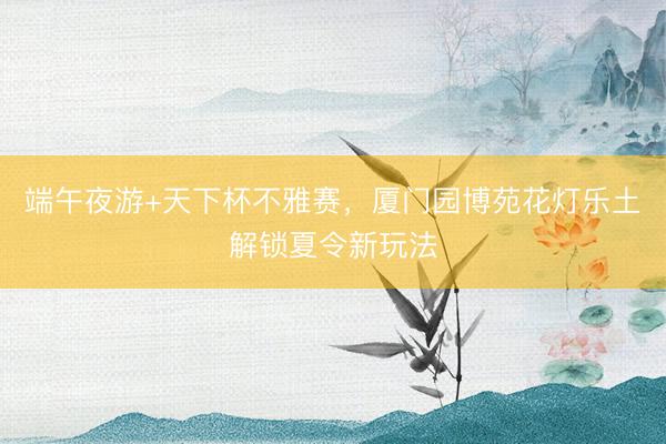 端午夜游+天下杯不雅赛，厦门园博苑花灯乐土解锁夏令新玩法