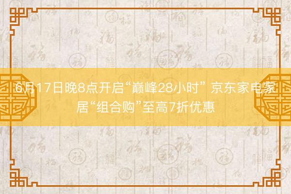 6月17日晚8点开启“巅峰28小时” 京东家电家居“组合购”至高7折优惠