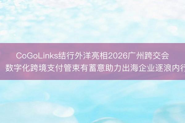 CoGoLinks结行外洋亮相2026广州跨交会，数字化跨境支付管束有蓄意助力出海企业逐浪内行