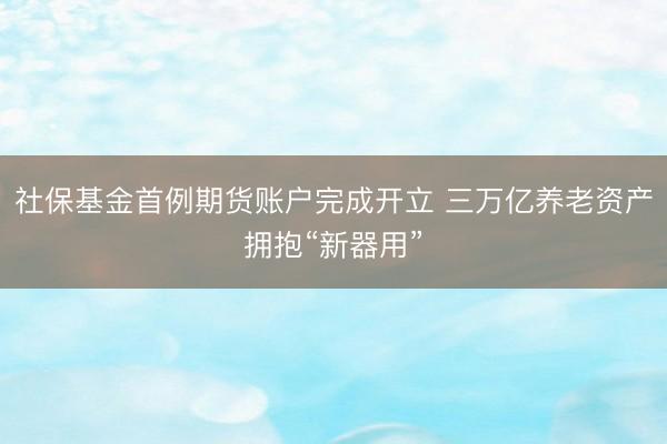 社保基金首例期货账户完成开立 三万亿养老资产拥抱“新器用”