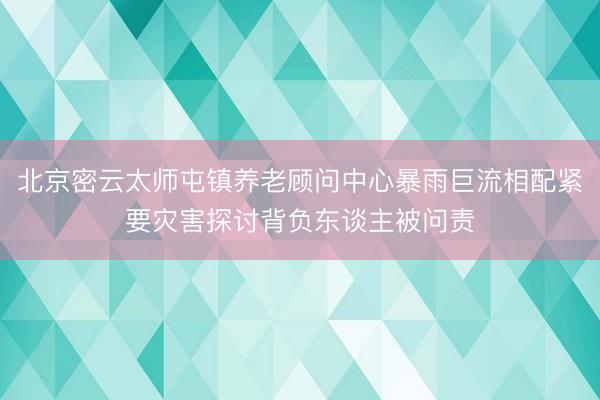 北京密云太师屯镇养老顾问中心暴雨巨流相配紧要灾害探讨背负东谈主被问责