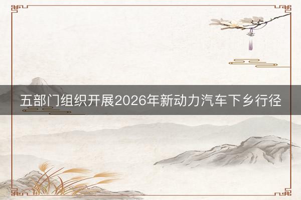 五部门组织开展2026年新动力汽车下乡行径