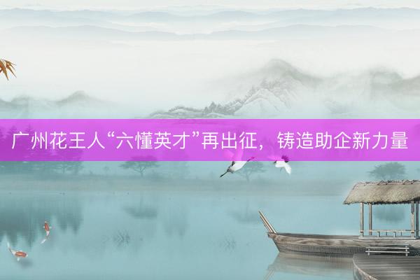 广州花王人“六懂英才”再出征，铸造助企新力量