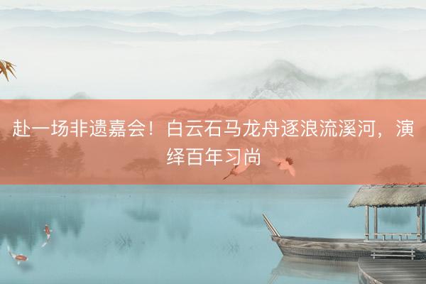 赴一场非遗嘉会！白云石马龙舟逐浪流溪河，演绎百年习尚