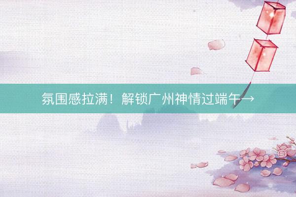 氛围感拉满！解锁广州神情过端午→