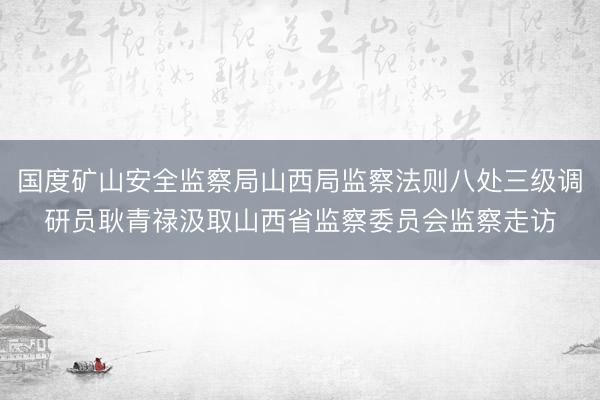 国度矿山安全监察局山西局监察法则八处三级调研员耿青禄汲取山西省监察委员会监察走访