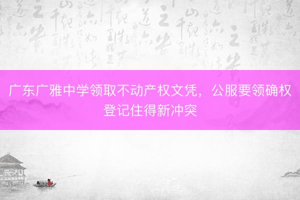 广东广雅中学领取不动产权文凭，公服要领确权登记住得新冲突