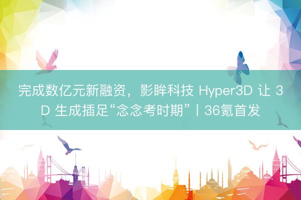 完成数亿元新融资，影眸科技 Hyper3D 让 3D 生成插足“念念考时期”丨36氪首发